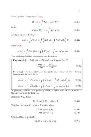 71
From the ﬁrst of equations (9.52),
M(t, y) = Nt(t, y)dy + h (t) (9.61)
hence
h (t) = M(t, y) − Nt(t, y)dy (9.62)
Multiply by dt and integrate,
h(t) = h (t)dt = M(t, y) − Nt(t, y)dy dt (9.63)
From (9.59)
φ(t, y) = N(t, y)dy + M(t, y) − Nt(t, y)dy dt (9.64)
The following theorem summarizes the derivation.
Theorem 9.2. If M(t, y)dt + N(t, y)dy = 0 is exact, i.e., if
∂M(t, y)
∂y
=
∂N(t, y)
∂t
(9.65)
The φ(t, y) = C is a solution of the ODE, where either of the following
formulas can be used for φ:
φ(t, y) = M(t, y)dt + N(t, y) − My(t, y)dt dy (9.66)
φ(t, y) = N(t, y)dy + M(t, y) − Nt(t, y)dy dt (9.67)
In practice, however, it is generally easier to repeat the derivation rather
than memorizing the formula.
Example 9.3. Solve
(t + 2y)dt + (2t − y)dy = 0 (9.68)
This has the form M(t, y)dt + N(t, y)dy where
M(t, y) = t + 2y (9.69)
N(t, y) = 2t − y (9.70)
Checking that it is exact,
My(t, y) = 2 = Nt(t, y) (9.71)
 
