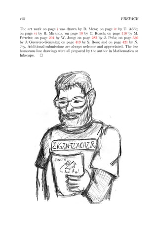 viii PREFACE
The art work on page i was drawn by D. Meza; on page iv by T. Adde;
on page vi by R. Miranda; on page 10 by C. Roach; on page 116 by M.
Ferreira; on page 204 by W. Jung; on page 282 by J. Pe˜na; on page 330
by J. Guerrero-Gonzalez; on page 419 by S. Ross; and on page 421 by N.
Joy. Additional submissions are always welcome and appreciated. The less
humorous line drawings were all prepared by the author in Mathematica or
Inkscape.
 