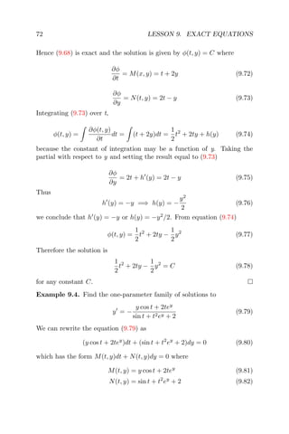 72 LESSON 9. EXACT EQUATIONS
Hence (9.68) is exact and the solution is given by φ(t, y) = C where
∂φ
∂t
= M(x, y) = t + 2y (9.72)
∂φ
∂y
= N(t, y) = 2t − y (9.73)
Integrating (9.73) over t,
φ(t, y) =
∂φ(t, y)
∂t
dt = (t + 2y)dt =
1
2
t2
+ 2ty + h(y) (9.74)
because the constant of integration may be a function of y. Taking the
partial with respect to y and setting the result equal to (9.73)
∂φ
∂y
= 2t + h (y) = 2t − y (9.75)
Thus
h (y) = −y =⇒ h(y) = −
y2
2
(9.76)
we conclude that h (y) = −y or h(y) = −y2
/2. From equation (9.74)
φ(t, y) =
1
2
t2
+ 2ty −
1
2
y2
(9.77)
Therefore the solution is
1
2
t2
+ 2ty −
1
2
y2
= C (9.78)
for any constant C.
Example 9.4. Find the one-parameter family of solutions to
y = −
y cos t + 2tey
sin t + t2ey + 2
(9.79)
We can rewrite the equation (9.79) as
(y cos t + 2tey
)dt + (sin t + t2
ey
+ 2)dy = 0 (9.80)
which has the form M(t, y)dt + N(t, y)dy = 0 where
M(t, y) = y cos t + 2tey
(9.81)
N(t, y) = sin t + t2
ey
+ 2 (9.82)
 