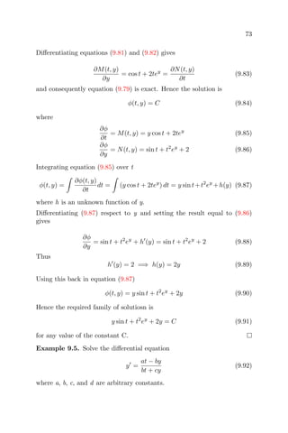 73
Diﬀerentiating equations (9.81) and (9.82) gives
∂M(t, y)
∂y
= cos t + 2tey
=
∂N(t, y)
∂t
(9.83)
and consequently equation (9.79) is exact. Hence the solution is
φ(t, y) = C (9.84)
where
∂φ
∂t
= M(t, y) = y cos t + 2tey
(9.85)
∂φ
∂y
= N(t, y) = sin t + t2
ey
+ 2 (9.86)
Integrating equation (9.85) over t
φ(t, y) =
∂φ(t, y)
∂t
dt = (y cos t + 2tey
) dt = y sin t+t2
ey
+h(y) (9.87)
where h is an unknown function of y.
Diﬀerentiating (9.87) respect to y and setting the result equal to (9.86)
gives
∂φ
∂y
= sin t + t2
ey
+ h (y) = sin t + t2
ey
+ 2 (9.88)
Thus
h (y) = 2 =⇒ h(y) = 2y (9.89)
Using this back in equation (9.87)
φ(t, y) = y sin t + t2
ey
+ 2y (9.90)
Hence the required family of solutiosn is
y sin t + t2
ey
+ 2y = C (9.91)
for any value of the constant C.
Example 9.5. Solve the diﬀerential equation
y =
at − by
bt + cy
(9.92)
where a, b, c, and d are arbitrary constants.
 