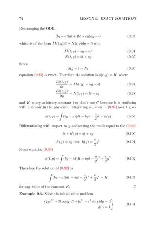 74 LESSON 9. EXACT EQUATIONS
Rearranging the ODE,
(by − at)dt + (bt + cy)dy = 0 (9.93)
which is of the form M(t, y)dt + N(t, y)dy = 0 with
M(t, y) = by − at (9.94)
N(t, y) = bt + cy (9.95)
Since
My = b = Nt (9.96)
equation (9.93) is exact. Therefore the solution is φ(t, y) = K, where
∂φ(t, y)
∂t
= M(t, y) = by − at (9.97)
∂φ(t, y)
∂y
= N(t, y) = bt + cy (9.98)
and K is any arbitrary constant (we don’t use C because it is confusing
with c already in the problem). Integrating equation in (9.97) over t gives
φ(t, y) = (by − at)dt = byt −
a
2
t2
+ h(y) (9.99)
Diﬀerentiating with respect to y and setting the result equal to the (9.98),
bt + h (y) = bt + cy (9.100)
h (y) = cy =⇒ h(y) =
c
2
y2
(9.101)
From equation (9.99)
φ(t, y) = (by − at)dt = byt −
a
2
t2
+
c
2
y2
(9.102)
Therefore the solution of (9.92) is
(by − at)dt = byt −
a
2
t2
+
c
2
y2
= K (9.103)
for any value of the constant K.
Example 9.6. Solve the initial value problem
(2ye2t
+ 2t cos y)dt + (e2t
− t2
sin y)dy = 0
y(0) = 1
(9.104)
 