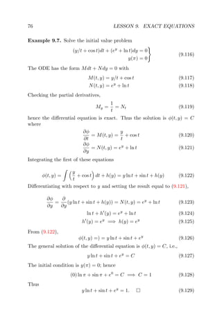 76 LESSON 9. EXACT EQUATIONS
Example 9.7. Solve the initial value problem
(y/t + cos t)dt + (ey
+ ln t)dy = 0
y(π) = 0
(9.116)
The ODE has the form Mdt + Ndy = 0 with
M(t, y) = y/t + cos t (9.117)
N(t, y) = ey
+ ln t (9.118)
Checking the partial derivatives,
My =
1
t
= Nt (9.119)
hence the diﬀerential equation is exact. Thus the solution is φ(t, y) = C
where
∂φ
∂t
= M(t, y) =
y
t
+ cos t (9.120)
∂φ
∂y
= N(t, y) = ey
+ ln t (9.121)
Integrating the ﬁrst of these equations
φ(t, y) =
y
t
+ cos t dt + h(y) = y ln t + sin t + h(y) (9.122)
Diﬀerentiating with respect to y and setting the result equal to (9.121),
∂φ
∂y
=
∂
∂y
(y ln t + sin t + h(y)) = N(t, y) = ey
+ ln t (9.123)
ln t + h (y) = ey
+ ln t (9.124)
h (y) = ey
=⇒ h(y) = ey
(9.125)
From (9.122),
φ(t, y) =) = y ln t + sin t + ey
(9.126)
The general solution of the diﬀerential equation is φ(t, y) = C, i.e.,
y ln t + sin t + ey
= C (9.127)
The initial condition is y(π) = 0; hence
(0) ln π + sin π + e0
= C =⇒ C = 1 (9.128)
Thus
y ln t + sin t + ey
= 1. (9.129)
 