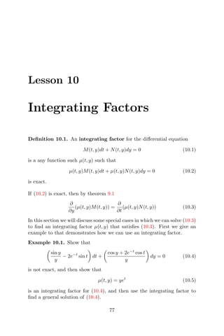 Lesson 10
Integrating Factors
Deﬁnition 10.1. An integrating factor for the diﬀerential equation
M(t, y)dt + N(t, y)dy = 0 (10.1)
is a any function such µ(t, y) such that
µ(t, y)M(t, y)dt + µ(t, y)N(t, y)dy = 0 (10.2)
is exact.
If (10.2) is exact, then by theorem 9.1
∂
∂y
(µ(t, y)M(t, y)) =
∂
∂t
(µ(t, y)N(t, y)) (10.3)
In this section we will discuss some special cases in which we can solve (10.3)
to ﬁnd an integrating factor µ(t, y) that satisﬁes (10.3). First we give an
example to that demonstrates how we can use an integrating factor.
Example 10.1. Show that
sin y
y
− 2e−t
sin t dt +
cos y + 2e−t
cos t
y
dy = 0 (10.4)
is not exact, and then show that
µ(t, y) = yet
(10.5)
is an integrating factor for (10.4), and then use the integrating factor to
ﬁnd a general solution of (10.4).
77
 