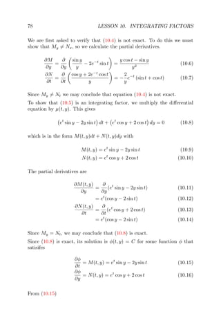 78 LESSON 10. INTEGRATING FACTORS
We are ﬁrst asked to verify that (10.4) is not exact. To do this we must
show that My = Nx, so we calculate the partial derivatives.
∂M
∂y
=
∂
∂y
sin y
y
− 2e−t
sin t =
y cos t − sin y
y2
(10.6)
∂N
∂t
=
∂
∂t
cos y + 2e−t
cos t
y
= −
2
y
e−t
(sin t + cos t) (10.7)
Since My = Nt we may conclude that equation (10.4) is not exact.
To show that (10.5) is an integrating factor, we multiply the diﬀerential
equation by µ(t, y). This gives
et
sin y − 2y sin t dt + et
cos y + 2 cos t dy = 0 (10.8)
which is in the form M(t, y)dt + N(t, y)dy with
M(t, y) = et
sin y − 2y sin t (10.9)
N(t, y) = et
cos y + 2 cos t (10.10)
The partial derivatives are
∂M(t, y)
∂y
=
∂
∂y
(et
sin y − 2y sin t) (10.11)
= et
(cos y − 2 sin t) (10.12)
∂N(t, y)
∂t
=
∂
∂t
(et
cos y + 2 cos t) (10.13)
= et
(cos y − 2 sin t) (10.14)
Since My = Nt, we may conclude that (10.8) is exact.
Since (10.8) is exact, its solution is φ(t, y) = C for some function φ that
satisifes
∂φ
∂t
= M(t, y) = et
sin y − 2y sin t (10.15)
∂φ
∂y
= N(t, y) = et
cos y + 2 cos t (10.16)
From (10.15)
 
