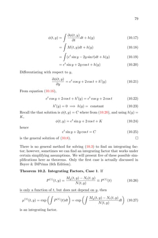 79
φ(t, y) =
∂φ(t, y)
∂t
dt + h(y) (10.17)
= M(t, y)dt + h(y) (10.18)
= (et
sin y − 2y sin t)dt + h(y) (10.19)
= et
sin y + 2y cos t + h(y) (10.20)
Diﬀerentiating with respect to y,
∂φ(t, y)
∂y
= et
cos y + 2 cos t + h (y) (10.21)
From equation (10.16),
et
cos y + 2 cos t + h (y) = et
cos y + 2 cos t (10.22)
h (y) = 0 =⇒ h(y) = constant (10.23)
Recall the that solution is φ(t, y) = C where from (10.20), and using h(y) =
K,
φ(t, y) = et
sin y + 2 cos t + K (10.24)
hence
et
sin y + 2y cos t = C (10.25)
is the general solution of (10.8).
There is no general method for solving (10.3) to ﬁnd an integrating fac-
tor; however, sometimes we can ﬁnd an integrating factor that works under
certain simplifying assumptions. We will present ﬁve of these possible sim-
pliﬁcations here as theorems. Only the ﬁrst case is actually discussed in
Boyce & DiPrima (6th Edition).
Theorem 10.2. Integrating Factors, Case 1. If
P(1)
(t, y) =
My(t, y) − Nt(t, y)
N(t, y)
≡ P(1)
(t) (10.26)
is only a function of t, but does not depend on y, then
µ(1)
(t, y) = exp P(1)
(t)dt = exp
My(t, y) − Nt(t, y)
N(t, y)
dt (10.27)
is an integrating factor.
 