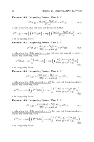 80 LESSON 10. INTEGRATING FACTORS
Theorem 10.3. Integrating Factors, Case 2. If
P(2)
(t, y) =
Nt(t, y) − My(t, y)
M(t, y)
≡ P(2)
(y) (10.28)
is only a function of y, but does not depend on t, then
µ(2)
(t, y) = exp P(2)
(y)dt = exp
Nt(t, y) − My(t, y)
M(t, y)
dt (10.29)
is an integrating factor.
Theorem 10.4. Integrating Factors, Case 3. If
P(3)
(t, y) =
Nt(t, y) − My(t, y)
tM(t, y) − yN(t, y)
≡ P(3)
(z) (10.30)
is only a function of the product z = ty, but does not depend on either t
or y in any other way, then
µ(3)
(t, y) = exp P(3)
(z)dz = exp
Nt(t, y) − My(t, y)
tM(t, y) − yN(t, y)
dz
(10.31)
is an integrating factor.
Theorem 10.5. Integrating Factors, Case 4. If
P(4)
(t, y) =
t2
(Nt(t, y) − My(t, y))
tM(t, y) + yN(t, y)
≡ P(4)
(z) (10.32)
is only a function of the quotient z = y/t, but does not depend on either t
or y in any other way, then
µ(4)
(t, y) = exp P(4)
(z)dz = exp
t2
(Nt(t, y) − My(t, y))
tM(t, y) + yN(t, y)
dz
(10.33)
is an integrating factor.
Theorem 10.6. Integrating Factors, Case 5. If
P(5)
(t, y) =
y2
(My(t, y) − Nt(t, y))
tM(t, y) + yN(t, y)
≡ P(5)
(z) (10.34)
is only a function of the quotient z = t/y, but does not depend on either t
or y in any other way, then
µ(5)
(t, y) = exp P(5)
(z)dz = exp
y2
(My(t, y) − Nt(t, y))
tM(t, y) + yN(t, y)
dz
(10.35)
is an integrating factor.
 