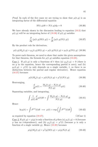 81
Proof. In each of the ﬁve cases we are trying to show that µ(t, y) is an
integrating factor of the diﬀerential equation
M(t, y)dt + N(t, y)dy = 0 (10.36)
We have already shown in the discussion leading to equation (10.3) that
µ(t, y) will be an integrating factor of (10.36) if µ(t, y) satisﬁes
∂
∂y
(µ(t, y)M(t, y)) =
∂
∂t
(µ(t, y)N(t, y)) (10.37)
By the product rule for derivatives,
µ(t, y)My(t, y) + µy(t, y)M(t, y) = µ(t, y)Nt(t, y) + µt(t, y)N(t, y) (10.38)
To prove each theorem, we need to show that under the given assumptions
for that theorem, the formula for µ(t, y) satisﬁes equation (10.38).
Case 1. If µ(t, y) is only a functions of t then (a) µy(t, y) = 0 (there is
no y in the equation, hence the corresponding partial is zero); and (b)
µt(t, y) = µ (t) (µ only depends on a single variable, t, so there is no
distinction between the partial and regular derivative). Hence equation
(10.37) becomes
µ(t)My(t, y) = µ(t)Nt(t, y) + µ (t)N(t, y) (10.39)
Rearranging,
d
dt
µ(t) =
My(t, y) − Nt(t, y)
N(t, y)
µ(t) (10.40)
Separating variables, and integrating,
1
µ(t)
d
dt
µ(t)dt =
My(t, y) − Nt(t, y)
N(t, y)
dt (10.41)
Hence
ln µ(t) = P(1)
(t)dt =⇒ µ(t) = exp P(1)
(t)dt (10.42)
as required by equation (10.27). (Case 1)
Case 2. If µ(t, y) = µ(y) is only a function of y then (a) µt(t, y) = 0 (because
µ has no t-dependence); and (b) µy(t, y) = µ (t) (because µ is only a
function of a single variable y). Hence (10.38) becomes
µ(y)My(t, y) + µ (y)M(t, y) = µ(y)Nt(t, y) (10.43)
 