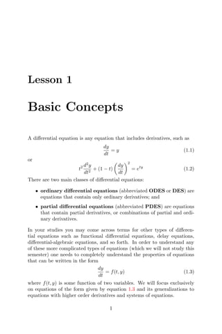 Lesson 1
Basic Concepts
A diﬀerential equation is any equation that includes derivatives, such as
dy
dt
= y (1.1)
or
t2 d2
y
dt2
+ (1 − t)
dy
dt
2
= ety
(1.2)
There are two main classes of diﬀerential equations:
• ordinary diﬀerential equations (abbreviated ODES or DES) are
equations that contain only ordinary derivatives; and
• partial diﬀerential equations (abbreviated PDES) are equations
that contain partial derivatives, or combinations of partial and ordi-
nary derivatives.
In your studies you may come across terms for other types of diﬀeren-
tial equations such as functional diﬀerential equations, delay equations,
diﬀerential-algebraic equations, and so forth. In order to understand any
of these more complicated types of equations (which we will not study this
semester) one needs to completely understand the properties of equations
that can be written in the form
dy
dt
= f(t, y) (1.3)
where f(t, y) is some function of two variables. We will focus exclusively
on equations of the form given by equation 1.3 and its generalizations to
equations with higher order derivatives and systems of equations.
1
 