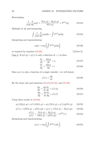 82 LESSON 10. INTEGRATING FACTORS
Rearranging,
1
µ(y)
d
dy
µ(y) =
Nt(t, y) − My(t, y)
M(t, y)
= P(2)
(y) (10.44)
Multiply by dy and integrating,
1
µ(y)
d
dy
µ(y)dy = P(2)
(y)dy (10.45)
Integrating and exponentiating
µ(y) = exp P(2)
(y)dy (10.46)
as required by equation (10.29). (Case 2).
Case 3. If µ(t, y) = µ(z) is only a function of z = ty then
∂z
∂t
=
∂(ty)
∂t
= y (10.47)
∂z
∂y
=
∂(ty)
∂y
= t (10.48)
Since µ(z) is only a function of a single variable z we will denote
µ (z) =
dµ
dz
(10.49)
By the chain rule and equations (10.47),(10.48), and (10.49),
∂µ
∂t
=
dµ
dz
∂z
∂t
= µ (z)y (10.50)
∂µ
∂y
=
du
dz
∂z
∂y
= µ (z)t (10.51)
Using these results in (10.38),
µ(z)My(t, y) + µ (z)tM(t, y) = µ(z)Nt(t, y) + µ (z)yN(t, y) (10.52)
µ (z) × (tM(t, y) − yN(t, y)) = µ(z) × (Nt(t, y) − My(t, y)) (10.53)
µ (z)
µ(z)
=
Nt(t, y) − My(t, y)
tM(t, y) − yN(t, y))
= P(3)
(z) (10.54)
Integrating and exponentiating,
µ(z) = exp P(3)
(z)dz (10.55)
 
