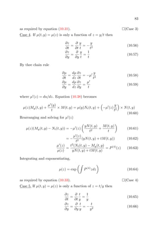 83
as required by equation (10.31). (Case 3)
Case 4. If µ(t, y) = µ(z) is only a function of z = y/t then
∂z
∂t
=
∂
∂t
y
t
= −
y
t2
(10.56)
∂z
∂y
=
∂
∂y
y
t
=
1
t
(10.57)
By thee chain rule
∂µ
∂t
=
dµ
dz
∂z
∂t
= −µ
y
t2
(10.58)
∂µ
∂y
=
dµ
dz
∂z
∂y
=
µ
t
(10.59)
where µ (z) = du/dz. Equation (10.38) becomes
µ(z)My(t, y) +
µ (y)
t
× M(t, y) = µ(y)Nt(t, y) + −µ (z)
y
t2
× N(t, y)
(10.60)
Rearranging and solving for µ (z)
µ(z)(My(t, y) − Nt(t, y)) = −µ (z)
yN(t, y)
t2
+
M(t, y)
t
(10.61)
= −
µ (z)
t2
(yN(t, y) + tM(t, y)) (10.62)
µ (z)
µ(z)
=
t2
(Nt(t, y) − My(t, y)
yN(t, y) + tM(t, y)
= P(4)
(z) (10.63)
Integrating and exponentiating,
µ(z) = exp P(4)
zdz (10.64)
as required by equation (10.33). (Case 4)
Case 5. If µ(t, y) = µ(z) is only a function of z = t/y then
∂z
∂t
=
∂
∂t
t
y
=
1
y
(10.65)
∂z
∂y
=
∂
∂y
t
y
= −
t
y2
(10.66)
 