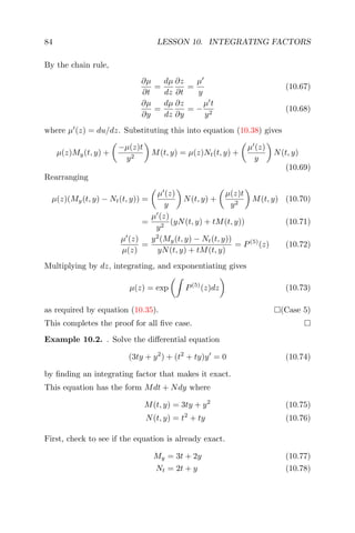 84 LESSON 10. INTEGRATING FACTORS
By the chain rule,
∂µ
∂t
=
dµ
dz
∂z
∂t
=
µ
y
(10.67)
∂µ
∂y
=
dµ
dz
∂z
∂y
= −
µ t
y2
(10.68)
where µ (z) = du/dz. Substituting this into equation (10.38) gives
µ(z)My(t, y) +
−µ(z)t
y2
M(t, y) = µ(z)Nt(t, y) +
µ (z)
y
N(t, y)
(10.69)
Rearranging
µ(z)(My(t, y) − Nt(t, y)) =
µ (z)
y
N(t, y) +
µ(z)t
y2
M(t, y) (10.70)
=
µ (z)
y2
(yN(t, y) + tM(t, y)) (10.71)
µ (z)
µ(z)
=
y2
(My(t, y) − Nt(t, y))
yN(t, y) + tM(t, y)
= P(5)
(z) (10.72)
Multiplying by dz, integrating, and exponentiating gives
µ(z) = exp P(5)
(z)dz (10.73)
as required by equation (10.35). (Case 5)
This completes the proof for all ﬁve case.
Example 10.2. . Solve the diﬀerential equation
(3ty + y2
) + (t2
+ ty)y = 0 (10.74)
by ﬁnding an integrating factor that makes it exact.
This equation has the form Mdt + Ndy where
M(t, y) = 3ty + y2
(10.75)
N(t, y) = t2
+ ty (10.76)
First, check to see if the equation is already exact.
My = 3t + 2y (10.77)
Nt = 2t + y (10.78)
 