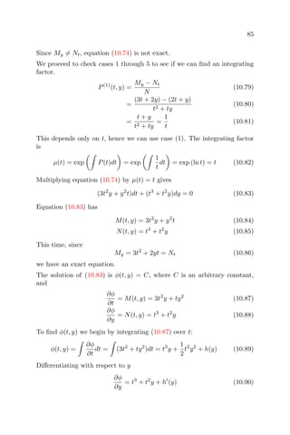 85
Since My = Nt, equation (10.74) is not exact.
We proceed to check cases 1 through 5 to see if we can ﬁnd an integrating
factor.
P(1)
(t, y) =
My − Nt
N
(10.79)
=
(3t + 2y) − (2t + y)
t2 + ty
(10.80)
=
t + y
t2 + ty
=
1
t
(10.81)
This depends only on t, hence we can use case (1). The integrating factor
is
µ(t) = exp P(t)dt = exp
1
t
dt = exp (ln t) = t (10.82)
Multiplying equation (10.74) by µ(t) = t gives
(3t2
y + y2
t)dt + (t3
+ t2
y)dy = 0 (10.83)
Equation (10.83) has
M(t, y) = 3t2
y + y2
t (10.84)
N(t, y) = t3
+ t2
y (10.85)
This time, since
My = 3t2
+ 2yt = Nt (10.86)
we have an exact equation.
The solution of (10.83) is φ(t, y) = C, where C is an arbitrary constant,
and
∂φ
∂t
= M(t, y) = 3t2
y + ty2
(10.87)
∂φ
∂y
= N(t, y) = t3
+ t2
y (10.88)
To ﬁnd φ(t, y) we begin by integrating (10.87) over t:
φ(t, y) =
∂φ
∂t
dt = (3t2
+ ty2
)dt = t3
y +
1
2
t2
y2
+ h(y) (10.89)
Diﬀerentiating with respect to y
∂φ
∂y
= t3
+ t2
y + h (y) (10.90)
 