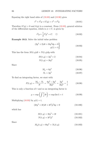86 LESSON 10. INTEGRATING FACTORS
Equating the right hand sides of (10.88) and (10.90) gives
t3
+ t2
y + h (y) = t3
+ t2
y (10.91)
Therefore h (y) = 0 and h(y) is a constant. From (10.89), general solution
of the diﬀerential equation, which is φ = C, is given by
t3
y +
1
2
t2
y2
= C. (10.92)
Example 10.3. Solve the initial value problem
(2y3
+ 2)dt + 3ty2
dy = 0
y(1) = 4
(10.93)
This has the form M(t, y)dt + N(t, y)dy with
M(t, y) = 2y3
+ 2 (10.94)
N(t, y) = 3ty2
(10.95)
Since
My = 6y2
(10.96)
Nt = 3y2
(10.97)
To ﬁnd an integrating factor, we start with
P(t, y) =
My − Nt
N
=
6y2
− 3y2
3ty2
=
3y2
3ty2
=
1
t
(10.98)
This is only a function of t and so an integrating factor is
µ = exp
1
t
dt = exp (ln t) = t (10.99)
Multiplying (10.93) by µ(t) = t,
(2ty3
+ 2t)dt + 3t2
y2
dy = 0 (10.100)
which has
M(t, y) = 2ty3
+ 2t (10.101)
N(t, y) = 3t2
y2
(10.102)
Since
My(t, y) = 6ty2
= Nt(t, y) (10.103)
 