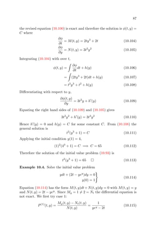 87
the revised equation (10.100) is exact and therefore the solution is φ(t, y) =
C where
∂φ
∂t
= M(t, y) = 2ty3
+ 2t (10.104)
∂φ
∂y
= N(t, y) = 3t2
y2
(10.105)
Integrating (10.104) with over t,
φ(t, y) =
∂φ
∂t
dt + h(y) (10.106)
= (2ty3
+ 2t)dt + h(y) (10.107)
= t2
y3
+ t2
+ h(y) (10.108)
Diﬀerentiating with respect to y,
∂φ(t, y)
∂y
= 3t2
y + h (y) (10.109)
Equating the right hand sides of (10.109) and (10.105) gives
3t2
y2
+ h (y) = 3t2
y2
(10.110)
Hence h (y) = 0 and h(y) = C for some constant C. From (10.108) the
general solution is
t2
(y3
+ 1) = C (10.111)
Applying the initial condition y(1) = 4,
(1)2
(43
+ 1) = C =⇒ C = 65 (10.112)
Therefore the solution of the initial value problem (10.93) is
t2
(y3
+ 1) = 65 (10.113)
Example 10.4. Solve the initial value problem
ydt + (2t − yey
)dy = 0
y(0) = 1
(10.114)
Equation (10.114) has the form M(t, y)dt+N(t, y)dy = 0 with M(t, y) = y
and N(t, y) = 2t − yey
. Since My = 1 = 2 = Nt the diﬀerential equation is
not exact. We ﬁrst try case 1:
P(1)
(t, y) =
My(t, y) − Nt(t, y)
N(t, y)
=
1
yey − 2t
(10.115)
 