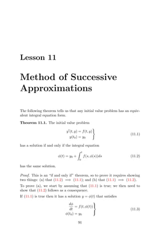 Lesson 11
Method of Successive
Approximations
The following theorem tells us that any initial value problem has an equiv-
alent integral equation form.
Theorem 11.1. The initial value problem
y (t, y) = f(t, y)
y(t0) = y0
(11.1)
has a solution if and only if the integral equation
φ(t) = y0 +
t
0
f(s, φ(s))ds (11.2)
has the same solution.
Proof. This is an “if and only if” theorem, so to prove it requires showing
two things: (a) that (11.2) =⇒ (11.1); and (b) that (11.1) =⇒ (11.2).
To prove (a), we start by assuming that (11.1) is true; we then need to
show that (11.2) follows as a consequence.
If (11.1) is true then it has a solution y = φ(t) that satisﬁes
dφ
dt
= f(t, φ(t))
φ(t0) = y0



(11.3)
91
 