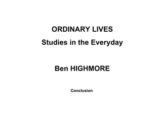 ORDINARY LIVES Studies in the Everyday Ben HIGHMORE Conclusion   