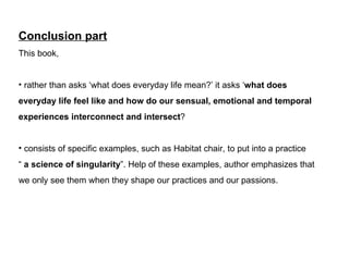 Conclusion part This book,  rather than asks what does everyday life mean? it asks  what does  everyday life feel like and how do our sensual, emotional and temporal  experiences interconnect and intersect ? consists of specific examples, such as Habitat chair, to put into a practice    a science of singularity . Help of these examples, author emphasizes that  we only see them when they shape our practices and our passions. 