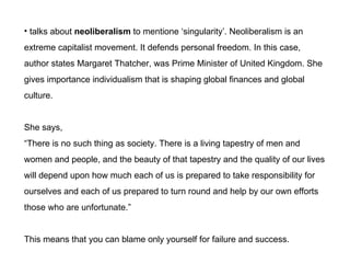 talks about  neoliberalism  to mentione singularity. Neoliberalism is an  extreme capitalist movement. It defends personal freedom. In this case, author states Margaret Thatcher, was Prime Minister of United Kingdom. She gives importance individualism that is shaping global finances and global  culture.  She says,  There is no such thing as society. There is a living tapestry of men and  women and people, and the beauty of that tapestry and the quality of our lives will depend upon how much each of us is prepared to take responsibility for ourselves and each of us prepared to turn round and help by our own efforts those who are unfortunate. This means that you can blame only yourself for failure and success. 