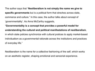 The author says that  Neoliberalism is not simply the name we give to  specific governments  but is a political form that streches across state,  commerce and culture. In this case, the author talks about concept of  governmentality. As Anna McCarthy suggests,  Governmentality is a concept that provides a powerful model for  understanding the culturel and political manifestations of neoliberalism ,  in which state policies synchronize with cultural pratices to apply market-based  individualism as a governmental rationale across the institutions and practices  of everyday life. Neoliberalism is the name for a collective fashioning of the self, which works on an aesthetic register, shaping emotional and sensorial experience. 
