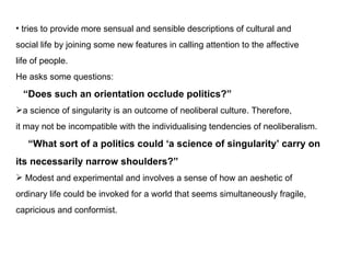 tries to provide more sensual and sensible descriptions of cultural and  social life by joining some new features in calling  attention to the affective  life of people . He asks some questions:  Does such an orientation occlude politics? a science of singularity is an outcome of neoliberal culture. Therefore, it may not be incompatible with the individualising tendencies of neoliberalism.  What sort of a politics could a science of singularity carry on  its necessarily narrow shoulders? Modest and experimental and involves a sense of how an aeshetic of  ordinary life could be invoked for a world that seems simultaneously fragile, capricious and conformist. 