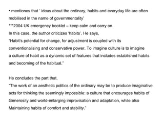 mentiones that  ideas about the ordinary, habits and everyday life are often mobilised in the name of governmentality ***2004 UK emergency booklet C keep calm and carry on. In this case, the author criticizes habits. He says,  Habits potential for change, for adjustment is coupled with its  conventionalising and conservative power. To imagine culture is to imagine a culture of habit as a dynamic set of features that includes established habits and becoming of the habitual. He concludes the part that,  The work of an aesthetic politics of the ordinary may be to produce imaginative acts for thinking the seemingly impossible: a culture that encourages habits of Generosity and world-enlarging improvisation and adaptation, while also Maintaining habits of comfort and stability. 