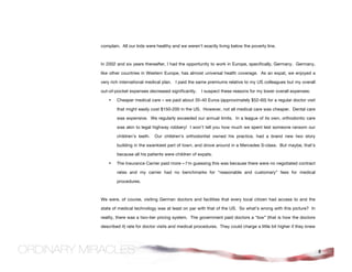 complain. All our kids were healthy and we weren’t exactly living below the poverty line.



In 2002 and six years thereafter, I had the opportunity to work in Europe, specifically, Germany. Germany,

like other countries in Western Europe, has almost universal health coverage. As an expat, we enjoyed a

very rich international medical plan. I paid the same premiums relative to my US colleagues but my overall

out-of-pocket expenses decreased significantly.     I suspect these reasons for my lower overall expenses:

    •   Cheaper medical care – we paid about 35-40 Euros (approximately $52-60) for a regular doctor visit

        that might easily cost $150-200 in the US. However, not all medical care was cheaper. Dental care

        was expensive. We regularly exceeded our annual limits. In a league of its own, orthodontic care

        was akin to legal highway robbery! I won’t tell you how much we spent lest someone ransom our

        children’s teeth.   Our children’s orthodontist owned his practice, had a brand new two story

        building in the swankiest part of town, and drove around in a Mercedes S-class. But maybe, that’s

        because all his patients were children of expats.

    •   The Insurance Carrier paid more – I’m guessing this was because there were no negotiated contract

        rates and my carrier had no benchmarks for “reasonable and customary” fees for medical

        procedures.



We were, of course, visiting German doctors and facilities that every local citizen had access to and the

state of medical technology was at least on par with that of the US. So what’s wrong with this picture? In

reality, there was a two-tier pricing system. The government paid doctors a “low” (that is how the doctors

described it) rate for doctor visits and medical procedures. They could charge a little bit higher if they knew




                                                                                                                  8
 