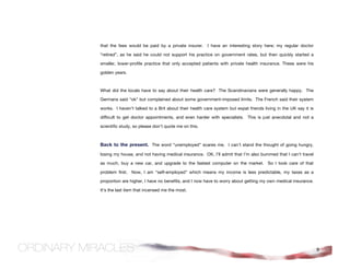 that the fees would be paid by a private insurer.     I have an interesting story here; my regular doctor

“retired”, as he said he could not support his practice on government rates, but then quickly started a

smaller, lower-profile practice that only accepted patients with private health insurance. These were his

golden years.



What did the locals have to say about their health care? The Scandinavians were generally happy. The

Germans said “ok” but complained about some government-imposed limits. The French said their system

works. I haven’t talked to a Brit about their health care system but expat friends living in the UK say it is

difficult to get doctor appointments, and even harder with specialists. This is just anecdotal and not a

scientific study, so please don’t quote me on this.



Back to the present. The word “unemployed” scares me. I can’t stand the thought of going hungry,
losing my house, and not having medical insurance. OK, I’ll admit that I’m also bummed that I can’t travel

as much, buy a new car, and upgrade to the fastest computer on the market. So I took care of that

problem first. Now, I am “self-employed” which means my income is less predictable, my taxes as a

proportion are higher, I have no benefits, and I now have to worry about getting my own medical insurance.

It’s the last item that incensed me the most.




                                                                                                                9
 