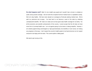 So what happens next? Well, I’m not a health care expert and I wouldn’t last a minute in a debate on
public versus private coverage. I did not write this to explore the ills of medical care in a capitalistic society.

We try to stay healthy. We have never abused our coverage by frivolously seeking medical care. We’ve

paid our premiums and co-pays.          I’ve tried hard to not become a ward of the state by collecting

unemployment benefits. All I need is to make sure we have good value health coverage for my family. For

all the economic and scientific achievements of this country, I cannot accept that the US does not have

some form of universal health care. I am not against paying my fair share or making tradeoffs. However, I

am certainly against being overcharged (i.e. high payments/taxes, low benefits) or much worse, not making

any progress on this issue. I don’t expect this country’s health system to be fixed tomorrow nor do I expect

everyone to be happy with the result. The current system is falling apart.



We need to get moving on this.




                                                                                                                      11
 