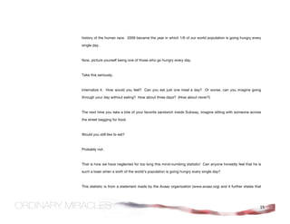 history of the human race. 2009 became the year in which 1/6 of our world population is going hungry every

single day.



Now, picture yourself being one of those who go hungry every day.



Take this seriously.



Internalize it. How would you feel? Can you eat just one meal a day? Or worse, can you imagine going

through your day without eating? How about three days? (How about never?)



The next time you take a bite of your favorite sandwich inside Subway, imagine sitting with someone across

the street begging for food.



Would you still like to eat?



Probably not.



That is how we have neglected for too long this mind-numbing statistic! Can anyone honestly feel that he is

such a loser when a sixth of the world's population is going hungry every single day?



This statistic is from a statement made by the Avaaz organization (www.avaaz.org) and it further states that




                                                                                                           15
 