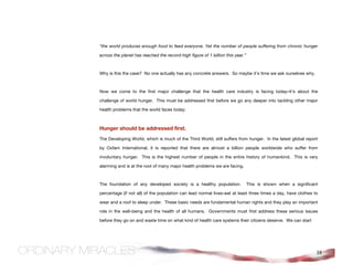 “the world produces enough food to feed everyone. Yet the number of people suffering from chronic hunger

across the planet has reached the record-high figure of 1 billion this year.”



Why is this the case? No one actually has any concrete answers. So maybe it’s time we ask ourselves why.



Now we come to the first major challenge that the health care industry is facing today–it's about the

challenge of world hunger. This must be addressed first before we go any deeper into tackling other major

health problems that the world faces today.



Hunger should be addressed first.
The Developing World, which is much of the Third World, still suffers from hunger. In the latest global report

by Oxfam International, it is reported that there are almost a billion people worldwide who suffer from

involuntary hunger. This is the highest number of people in the entire history of humankind. This is very

alarming and is at the root of many major health problems we are facing.



The foundation of any developed society is a healthy population.                This is shown when a significant

percentage (if not all) of the population can lead normal lives–eat at least three times a day, have clothes to

wear and a roof to sleep under. These basic needs are fundamental human rights and they play an important

role in the well-being and the health of all humans. Governments must first address these serious issues

before they go on and waste time on what kind of health care systems their citizens deserve. We can start




                                                                                                               16
 