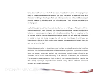 talking about health care issues like health care plans, hospitalization insurance, wellness programs and

others but these should be back-burner issues–the main ISSUE that needs to be tackled first should be the

challenge of world hunger. World hunger affects each and every country. Even in the United States and parts

of Europe, there are still people who suffer from involuntary hunger. This is of course much worse in the

developing world.



Any health care plan should take into consideration the issue of world hunger. Malnourishment hinders

children’s development. This in turn hinders them in reaching their full potential. They end up working at the

bottom of the corporate pyramid and giving birth under adverse conditions. There are exceptions, but they

are quite few. If we are to address the escalating challenges of health care (and all the other challenges of

the world), we must first develop strategies that will wipe out the challenge of world hunger and

malnourishment. How can we talk of universal health care for all when there are millions (a billion in fact) who

can't even eat on a given day?



Multilateral organizations like the United Nations, the Food and Agriculture Organization, the World Food

Programme and Oxfam International together with the World Health Organization, governments and medical

NGOs must pursue a two-pronged approach: one that addresses worldwide hunger and suffering; and

another that pursues universal health care coverage for all. It should be an international plan, as we enter the

21st century where a significant portion of our workers will criss-cross national boundaries in a given day.

This is already happening in Europe with London residents working in France and French professionals

working in parts of the United Kingdom.




                                                                                                               17
 