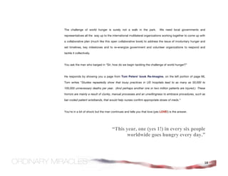 The challenge of world hunger is surely not a walk in the park.            We need local governments and

representatives all the way up to the international multilateral organizations working together to come up with

a collaborative plan (much like this open collaborative book) to address the issue of involuntary hunger and

set timelines, key milestones and to re-energize government and volunteer organizations to respond and

tackle it collectively.



You ask the man who barged in “Sir, how do we begin tackling the challenge of world hunger?”



He responds by showing you a page from Tom Peters' book Re-Imagine, on the left portion of page 66,

Tom writes “Studies repeatedly show that lousy practices in US hospitals lead to as many as 50,000 to

100,000 unnecessary deaths per year. (And perhaps another one or two million patients are injured.) These

horrors are mainly a result of clunky, manual processes and an unwillingness to embrace procedures, such as

bar-coded patient wristbands, that would help nurses confirm appropriate doses of meds.”



You're in a bit of shock but the man continues and tells you that love (yes LOVE!) is the answer.




                                     “This year, one (yes 1!) in every six people
                                           worldwide goes hungry every day.”




                                                                                                              18
 