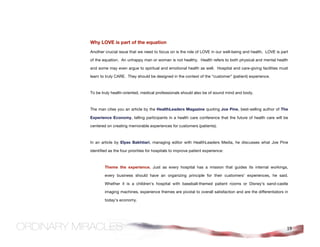 Why LOVE is part of the equation
Another crucial issue that we need to focus on is the role of LOVE in our well-being and health. LOVE is part

of the equation. An unhappy man or woman is not healthy. Health refers to both physical and mental health

and some may even argue to spiritual and emotional health as well. Hospital and care-giving facilities must

learn to truly CARE. They should be designed in the context of the “customer” (patient) experience.



To be truly health-oriented, medical professionals should also be of sound mind and body.



The man cites you an article by the HealthLeaders Magazine quoting Joe Pine, best-selling author of The

Experience Economy, telling participants in a health care conference that the future of health care will be

centered on creating memorable experiences for customers (patients).



In an article by Elyas Bakhtiari, managing editor with HealthLeaders Media, he discusses what Joe Pine

identified as the four priorities for hospitals to improve patient experience:



        Theme the experience. Just as every hospital has a mission that guides its internal workings,

        every business should have an organizing principle for their customers' experiences, he said.

        Whether it is a children's hospital with baseball-themed patient rooms or Disney's sand-castle

        imaging machines, experience themes are pivotal to overall satisfaction and are the differentiators in

        today's economy.




                                                                                                             19
 