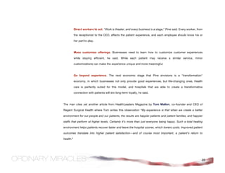 Direct workers to act. "Work is theater, and every business is a stage," Pine said. Every worker, from

           the receptionist to the CEO, affects the patient experience, and each employee should know his or

           her part to play.



           Mass customize offerings. Businesses need to learn how to customize customer experiences

           while staying efficient, he said. While each patient may receive a similar service, minor

           customizations can make the experience unique and more meaningful.



           Go beyond experience. The next economic stage that Pine envisions is a "transformation"

           economy, in which businesses not only provide good experiences, but life-changing ones. Health

           care is perfectly suited for this model, and hospitals that are able to create a transformative

           connection with patients will win long-term loyalty, he said.



The man cites yet another article from HealthLeaders Magazine by Tom Mallon, co-founder and CEO of

Regent Surgical Health where Tom writes this observation “My experience is that when we create a better

environment for our people and our patients, the results are happier patients and patient families, and happier

staffs that perform at higher levels. Certainly it's more than just everyone being happy. Such a total healing

environment helps patients recover faster and leave the hospital sooner, which lowers costs. Improved patient

outcomes translate into higher patient satisfaction—and of course most important, a patient's return to

health.”




                                                                                                                20
 