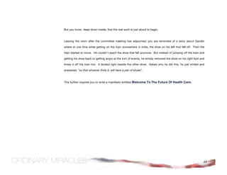 But you know, deep down inside, that the real work is just about to begin.



Leaving the room after the committee meeting has adjourned; you are reminded of a story about Gandhi

where at one time while getting on the train somewhere in India, the shoe on his left foot fell off. Then the

train started to move. He couldn't reach the shoe that fell anymore. But instead of jumping off the train and

getting his shoe back or getting angry at the turn of events, he simply removed the shoe on his right foot and

threw it off the train too. It landed right beside the other shoe. Asked why he did this, he just smiled and

answered, “so that whoever finds it, will have a pair of shoes”.



This further inspires you to write a manifesto entitled Welcome To The Future Of Health Care.




                                                                                                             22
 