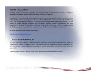 ABOUT THE AUTHOR 
Jay  helps  people,  companies,  non‐profits  and  brands  breathe  life  into  their  brand  story.   He  believes 
remarkable people and organizations deserve the attention of the world. 
  
Jay is a hungry man.  He eats at least a 100 books a year, loves chocolate and sometimes can't live without 
coffee.  He has worked for companies as diverse as Procter & Gamble, Australia and New Zealand Banking 
Group  Ltd.  (including  Metrobank  Card  Corporation),  and  Diethelm  Keller  SiberHegner  (DKSH).   He  has 
worked  as  a  sales  manager  managing  over  70  people,  managed  category  management  and  retail 
operations  for  a  range  of  brands  for  a  national  supermarket  chain,  as  a  portfolio  manager  getting 
cardholders to spend more, and has in many instances, climbed insurmountable “mountains.”   
  
He writes regularly for the HungryPeople blog at 
  
http://HungryPeople.posterous.com 


COPYRIGHT INFORMATION 
This work is licensed under the Creative Commons Attribution‐Noncommercial‐No Derivative Works 3.0 
United  States  License.  To  view  a  copy  of  this  license,  visit  http://creativecommons.org/licenses/by‐nc‐
nd/3.0/us/ or send a letter to Creative Commons, 171 Second Street, Suite 300, San Francisco, California, 
94105, USA. 
 
The copyright of this work belongs to the author, who is solely responsible for its content.




                                                                                                                       23
 