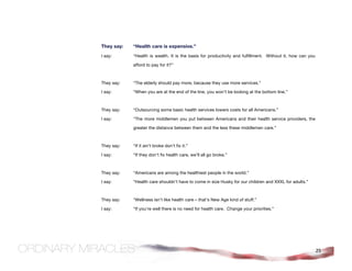 They say:   “Health care is expensive.”
I say:      “Health is wealth. It is the basis for productivity and fulfillment. Without it, how can you

            afford to pay for it?”



They say:   “The elderly should pay more, because they use more services.”

I say:      “When you are at the end of the line, you won’t be looking at the bottom line.”



They say:   “Outsourcing some basic health services lowers costs for all Americans.”

I say:      “The more middlemen you put between Americans and their health service providers, the

            greater the distance between them and the less these middlemen care.”



They say:   “If it ain’t broke don’t fix it.”

I say:      “If they don’t fix health care, we’ll all go broke.”



They say:   “Americans are among the healthiest people in the world.”

I say:      “Health care shouldn’t have to come in size Husky for our children and XXXL for adults.”



They say:   “Wellness isn’t like health care – that’s New Age kind of stuff.”

I say:      “If you’re well there is no need for health care. Change your priorities.”




                                                                                                           25
 