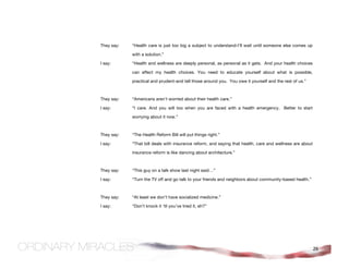 They say:   “Health care is just too big a subject to understand-I’ll wait until someone else comes up

            with a solution.”

I say:      “Health and wellness are deeply personal, as personal as it gets. And your health choices

            can affect my health choices. You need to educate yourself about what is possible,

            practical and prudent-and tell those around you. You owe it yourself and the rest of us.”



They say:   “Americans aren’t worried about their health care.”

I say:      “I care. And you will too when you are faced with a health emergency. Better to start

            worrying about it now.”



They say:   “The Health Reform Bill will put things right.”

I say:      “That bill deals with insurance reform, and saying that health, care and wellness are about

            insurance reform is like dancing about architecture.”



They say:   “This guy on a talk show last night said…”

I say:      “Turn the TV off and go talk to your friends and neighbors about community-based health.”



They say:   “At least we don’t have socialized medicine.”

I say:      “Don’t knock it ‘til you’ve tried it, eh?”




                                                                                                          26
 