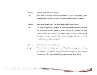 They say:   “American health care is good enough.”

I say:      “Since when did people in this country start settling for ‘good enough’? What’s next?

            We’re happy with ‘our health care system isn’t as bad as some third world countries’?”



They say:   “We’re facing bigger problems than health care-what about Global Warming?”

I say:      “The American health system has a big, fat carbon footprint-it's responsible for almost a

            tenth of all CO2 emissions in the country. Most of it comes from hospitals, which have

            complex ventilation and temperature control systems along with energy-intensive lighting

            and equipment. The pharmaceutical industry is the second biggest CO2 culprit. How about

            we fix the health care system to go green?”



They say:   “We don’t know how to fix health care.”

I say:      “There isn’t one person with one right answer. There isn’t even one right answer. Being

            right is based on knowledge and experience–knowledge and experience of old situations

            and old problems. The good news is: Anything is possible. Get creative.”




                                                                                                        27
 