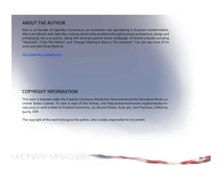 ABOUT THE AUTHOR 
Alan  is  co‐founder  of  OpenSky  Consortium,  an  Innovation  Lab  specializing  in  business  transformation.   
Alan is an Advisor with OpenSky, helping clients solve problems through business architecture, design and 
prototyping. He is co‐author, along with business partner Karen Ansbaugh, of several e‐books including 
“Ideaicide”,  “I  Am  The  Walrus”  and  “Change!  Making  A  Dent  In  The  Universe”.  You  can  see  more  of  his 
work and view his portfolio at: 
  
http://opensky.typepad.com 




COPYRIGHT INFORMATION 
This work is licensed under the Creative Commons Attribution‐Noncommercial‐No Derivative Works 3.0 
United  States  License.  To  view  a  copy  of  this  license,  visit  http://creativecommons.org/licenses/by‐nc‐
nd/3.0/us/ or send a letter to Creative Commons, 171 Second Street, Suite 300, San Francisco, California, 
94105, USA. 
 
The copyright of this work belongs to the author, who is solely responsible for its content.




                                                                                                                         28
 