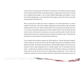 impact this has on the physical and mental health of the whole family. My husband and I get so frustrated

with the duplication of effort between the specialists he sees on a regular basis: certain ones are monitoring

just his diabetes (Endocrinologist), or just his kidney transplant (Nephrologists and Urologist), or just his

Crohn’s disease (Gastrologist), or just his eyes (Vitro Retinal Surgeon) and then there are the various other

doctors that each of them refer him to.



When you step back and really look at what is happening in all of these appointments, you see the

duplication and the waste. Each doctor manages a duplicate set of records and 90% of each visit is spent

updating records with the nurse. When the doctor finally comes in you are lucky if you get talk to him for 5

to 10 minutes, and they almost always ask the same few questions (most of which are exactly the same

doctor to doctor), order blood work, and send you on your way to await the results in the mail. Even after

all these years there are only a couple of doctors who recognize my husband on sight. Unfortunately, the

paramedics in our area remember our family more than the doctors do.



I don’t understand why the health care system can’t get this figured out. I feel like I have gotten a degree in

medicine myself over the years just trying to help him navigate among doctors and keeping the doctors

talking to each other. My husband’s care has become more about liability mitigation, with each doctor not

wanting to hold the medical malpractice risk for a critically ill patient, than it is caring about the whole

person. I wonder when my daughter and I will pay the price for the toll this is taking on our physical and

mental health as we feel we are his last line of defense against medical errors.          Not to mention the

conditions or treatments we let go for ourselves because the medical costs are bankrupting us–even with




                                                                                                                  31
 