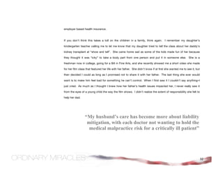 employer based health insurance.



If you don’t think this takes a toll on the children in a family, think again. I remember my daughter’s

kindergarten teacher calling me to let me know that my daughter tried to tell the class about her daddy’s

kidney transplant at “show and tell”. She came home sad as some of the kids made fun of her because

they thought it was “icky” to take a body part from one person and put it in someone else. She is a

freshman now in college, going for a BA in Fine Arts, and she recently showed me a short video she made

for her film class that featured her life with her father. She didn’t know if at first she wanted me to see it, but

then decided I could as long as I promised not to share it with her father. The last thing she ever would

want is to make him feel bad for something he can’t control. When I first saw it I couldn’t say anything–I

just cried. As much as I thought I knew how her father’s health issues impacted her, I never really saw it

from the eyes of a young child the way the film shows. I didn’t realize the extent of responsibility she felt to

help her dad.




                 “My husband’s care has become more about liability
                  mitigation, with each doctor not wanting to hold the
                   medical malpractice risk for a critically ill patient”




                                                                                                                      32
 