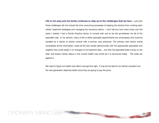 Life is not easy and my family continues to step up to the challenges that we face. I just wish
those challenges did not include the time consuming processes of keeping the doctors from undoing each

others’ treatment strategies and managing the insurance claims. I can’t tell you how many times over the

years I wished I had a Family Practice doctor to consult with and to be the go-between for all of the

specialist care. In my opinion, many of the in-office specialist appointments are unnecessary and could be

handled by a doctor to doctor consult with a primary care physician. The primary care doctor would

consolidate all the information, share all the test results electronically with the appropriate specialists and

together they could weigh in on changes to his treatment plan.....but then the specialist loses money on the

deal, and lowers his/her status in the current health care world as it is structured today.       The odds are

against it.



We need to figure out health care reform and get this right. It may be too late for our family’s situation but

the next generation deserves better since they are going to pay the price.




                                                                                                                  33
 