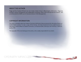 ABOUT THE AUTHOR 
Peggi  and  her  husband  Richard  are  now  empty  nesters  living  in  Bloomington,  Minnesota.   Peggi  has 
worked in various management and independent contributor roles in the Financial Services industry.  She 
currently works for GMAC as a Sr. Business Advisor in Risk Management. 




COPYRIGHT INFORMATION 
This work is licensed under the Creative Commons Attribution‐Noncommercial‐No Derivative Works 3.0 
United  States  License.  To  view  a  copy  of  this  license,  visit  http://creativecommons.org/licenses/by‐nc‐
nd/3.0/us/ or send a letter to Creative Commons, 171 Second Street, Suite 300, San Francisco, California, 
94105, USA. 
 
The copyright of this work belongs to the author, who is solely responsible for its content.




                                                                                                                     34
 