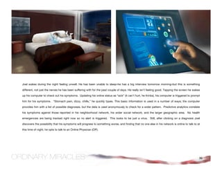 Joel wakes during the night feeling unwell. He has been unable to sleep–he has a big interview tomorrow morning–but this is something

different, not just the nerves he has been suffering with for the past couple of days. He really isn’t feeling good. Tapping the screen he wakes

up his computer to check out his symptoms. Updating his online status as “sick” (it can’t hurt, he thinks), his computer is triggered to prompt

him for his symptoms. “Stomach pain, dizzy, chills,” he quickly types. This basic information is used in a number of ways; the computer

provides him with a list of possible diagnoses, but the data is used anonymously to check for a wider pattern. Predictive analytics correlate

his symptoms against those reported in his neighborhood network, his wider social network, and the larger geographic area. No health

emergencies are being tracked right now so no alert is triggered. This looks to be just a virus. Still, after clicking on a diagnosis Joel

discovers the possibility that his symptoms will progress to something worse, and finding that no one else in his network is online to talk to at

this time of night, he opts to talk to an Online Physician (OP).




                                                                                                                                                36
 