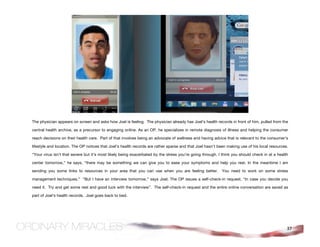 The physician appears on screen and asks how Joel is feeling. The physician already has Joel’s health records in front of him, pulled from the

central health archive, as a precursor to engaging online. As an OP, he specializes in remote diagnosis of illness and helping the consumer

reach decisions on their health care. Part of that involves being an advocate of wellness and having advice that is relevant to the consumer’s

lifestyle and location. The OP notices that Joel’s health records are rather sparse and that Joel hasn’t been making use of his local resources.

“Your virus isn’t that severe but it’s most likely being exacerbated by the stress you’re going through. I think you should check in at a health

center tomorrow,” he says, “there may be something we can give you to ease your symptoms and help you rest. In the meantime I am

sending you some links to resources in your area that you can use when you are feeling better.            You need to work on some stress

management techniques.” “But I have an interview tomorrow,” says Joel. The OP issues a self-check-in request, “In case you decide you

need it. Try and get some rest and good luck with the interview”. The self-check-in request and the entire online conversation are saved as

part of Joel’s health records. Joel goes back to bed.




                                                                                                                                               37
 