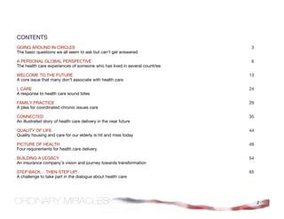 CONTENTS
GOING AROUND IN CIRCLES                                                     3
The basic questions we all seem to ask but can’t get answered

A PERSONAL GLOBAL PERSPECTIVE                                               6
The health care experiences of someone who has lived in several countries

WELCOME TO THE FUTURE                                                       13
A core issue that many don’t associate with health care

I, CARE                                                                     24
A response to health care sound bites

FAMILY PRACTICE                                                             29
A plea for coordinated chronic issues care

CONNECTED                                                                   35
An illustrated story of health care delivery in the near future

QUALITY OF LIFE                                                             44
Quality housing and care for our elderly is hit and miss today

PICTURE OF HEALTH                                                           49
Four requirements for health care delivery

BUILDING A LEGACY                                                           54
An insurance company’s vision and journey towards transformation

STEP BACK… THEN STEP UP!                                                    65
A challenge to take part in the dialogue about health care




                                                                                 2
 