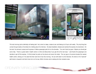 The next morning Joel is definitely not feeling well. He is short on sleep, unable to eat, and feeling out of sync with reality. The only thing that

comes through clearly is the stress he is feeling about his interview. He skips breakfast, dresses and catches the express into downtown. On

the train, his stomach cramps and he groans. A fellow passenger pats him on the shoulder. “You don’t look too good. Maybe you should get

some help. There’s a great walk-in health center on 32nd and Barcombe if you get off at the next stop.” Joel thanks the passenger and

decides to get off the express. At 32nd street he pulls out his phone and scans the street. The nav app on his phone locates the nearest

health center; clicking on it he sees that their wait time is low this morning. He can still make it to the interview. He clicks on his “optional”

self-check-in request to let them know he is on his way. Within minutes Joel is walking into their reception area.




                                                                                                                                                   38
 