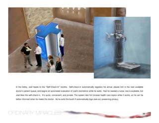 In the lobby, Joel heads to the “Self-Check-In” booths. Self-check-in automatically registers his arrival, places him in the next available

doctor’s patient queue, and begins an automated evaluation of Joel’s biometrics while he waits. Had he needed a nurse, one is available, but

Joel likes the self-check-in. It’s quick, convenient, and private. The system lets him browse health care topics while it works, so he can be

better informed when he meets the doctor. As he exits the booth it automatically logs Joel out, preserving privacy.




                                                                                                                                            39
 