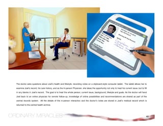 The doctor asks questions about Joel’s health and lifestyle, recording notes on a clipboard-style computer tablet. The tablet allows her to

examine Joel’s record, his care history, and as the In-person Physician, she takes the opportunity not only to treat his current issue, but to fill

in any blanks in Joel’s record. The goal is to treat the whole person; current issue, background, lifestyle and goals. As the doctor will hand

Joel back to an online physician for remote follow-up, knowledge of online possibilities and recommendations are shared as part of the

central records system. All the details of the in-person interaction and the doctor’s notes are stored in Joel’s medical record which is

returned to the central health archive.




                                                                                                                                                  40
 